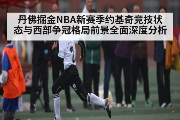 丹佛掘金NBA新赛季约基奇竞技状态与西部争冠格局前景全面深度分析